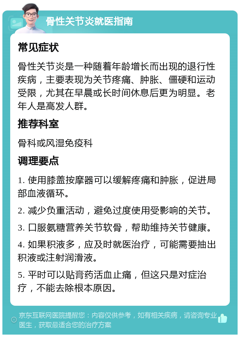 骨性关节炎就医指南 常见症状 骨性关节炎是一种随着年龄增长而出现的退行性疾病，主要表现为关节疼痛、肿胀、僵硬和运动受限，尤其在早晨或长时间休息后更为明显。老年人是高发人群。 推荐科室 骨科或风湿免疫科 调理要点 1. 使用膝盖按摩器可以缓解疼痛和肿胀，促进局部血液循环。 2. 减少负重活动，避免过度使用受影响的关节。 3. 口服氨糖营养关节软骨，帮助维持关节健康。 4. 如果积液多，应及时就医治疗，可能需要抽出积液或注射润滑液。 5. 平时可以贴膏药活血止痛，但这只是对症治疗，不能去除根本原因。