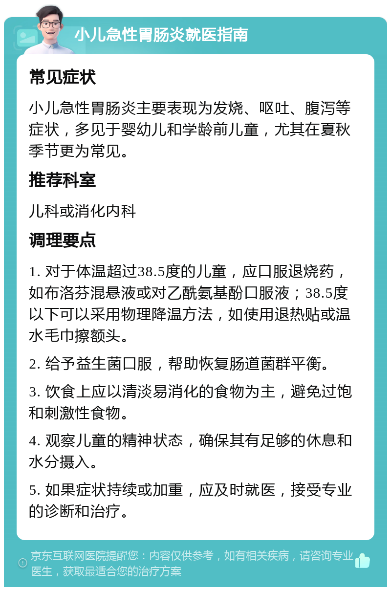 小儿急性胃肠炎就医指南 常见症状 小儿急性胃肠炎主要表现为发烧、呕吐、腹泻等症状，多见于婴幼儿和学龄前儿童，尤其在夏秋季节更为常见。 推荐科室 儿科或消化内科 调理要点 1. 对于体温超过38.5度的儿童，应口服退烧药，如布洛芬混悬液或对乙酰氨基酚口服液；38.5度以下可以采用物理降温方法，如使用退热贴或温水毛巾擦额头。 2. 给予益生菌口服，帮助恢复肠道菌群平衡。 3. 饮食上应以清淡易消化的食物为主，避免过饱和刺激性食物。 4. 观察儿童的精神状态，确保其有足够的休息和水分摄入。 5. 如果症状持续或加重，应及时就医，接受专业的诊断和治疗。