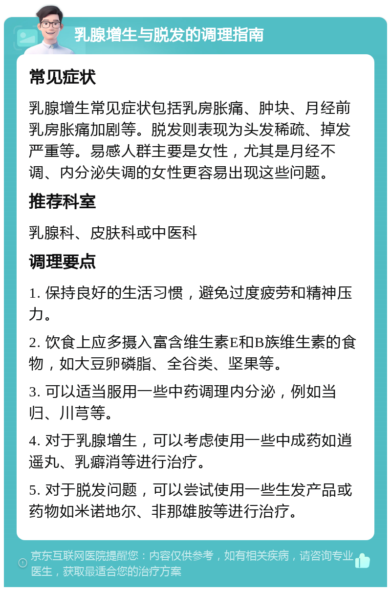 乳腺增生与脱发的调理指南 常见症状 乳腺增生常见症状包括乳房胀痛、肿块、月经前乳房胀痛加剧等。脱发则表现为头发稀疏、掉发严重等。易感人群主要是女性，尤其是月经不调、内分泌失调的女性更容易出现这些问题。 推荐科室 乳腺科、皮肤科或中医科 调理要点 1. 保持良好的生活习惯，避免过度疲劳和精神压力。 2. 饮食上应多摄入富含维生素E和B族维生素的食物，如大豆卵磷脂、全谷类、坚果等。 3. 可以适当服用一些中药调理内分泌，例如当归、川芎等。 4. 对于乳腺增生，可以考虑使用一些中成药如逍遥丸、乳癖消等进行治疗。 5. 对于脱发问题，可以尝试使用一些生发产品或药物如米诺地尔、非那雄胺等进行治疗。