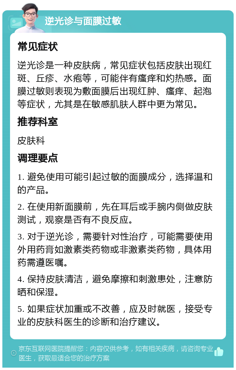 逆光诊与面膜过敏 常见症状 逆光诊是一种皮肤病，常见症状包括皮肤出现红斑、丘疹、水疱等，可能伴有瘙痒和灼热感。面膜过敏则表现为敷面膜后出现红肿、瘙痒、起泡等症状，尤其是在敏感肌肤人群中更为常见。 推荐科室 皮肤科 调理要点 1. 避免使用可能引起过敏的面膜成分，选择温和的产品。 2. 在使用新面膜前，先在耳后或手腕内侧做皮肤测试，观察是否有不良反应。 3. 对于逆光诊，需要针对性治疗，可能需要使用外用药膏如激素类药物或非激素类药物，具体用药需遵医嘱。 4. 保持皮肤清洁，避免摩擦和刺激患处，注意防晒和保湿。 5. 如果症状加重或不改善，应及时就医，接受专业的皮肤科医生的诊断和治疗建议。