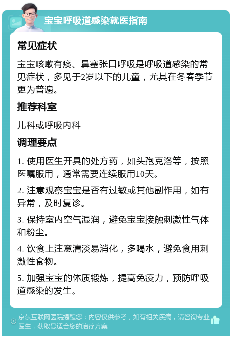 宝宝呼吸道感染就医指南 常见症状 宝宝咳嗽有痰、鼻塞张口呼吸是呼吸道感染的常见症状，多见于2岁以下的儿童，尤其在冬春季节更为普遍。 推荐科室 儿科或呼吸内科 调理要点 1. 使用医生开具的处方药，如头孢克洛等，按照医嘱服用，通常需要连续服用10天。 2. 注意观察宝宝是否有过敏或其他副作用，如有异常，及时复诊。 3. 保持室内空气湿润，避免宝宝接触刺激性气体和粉尘。 4. 饮食上注意清淡易消化，多喝水，避免食用刺激性食物。 5. 加强宝宝的体质锻炼，提高免疫力，预防呼吸道感染的发生。