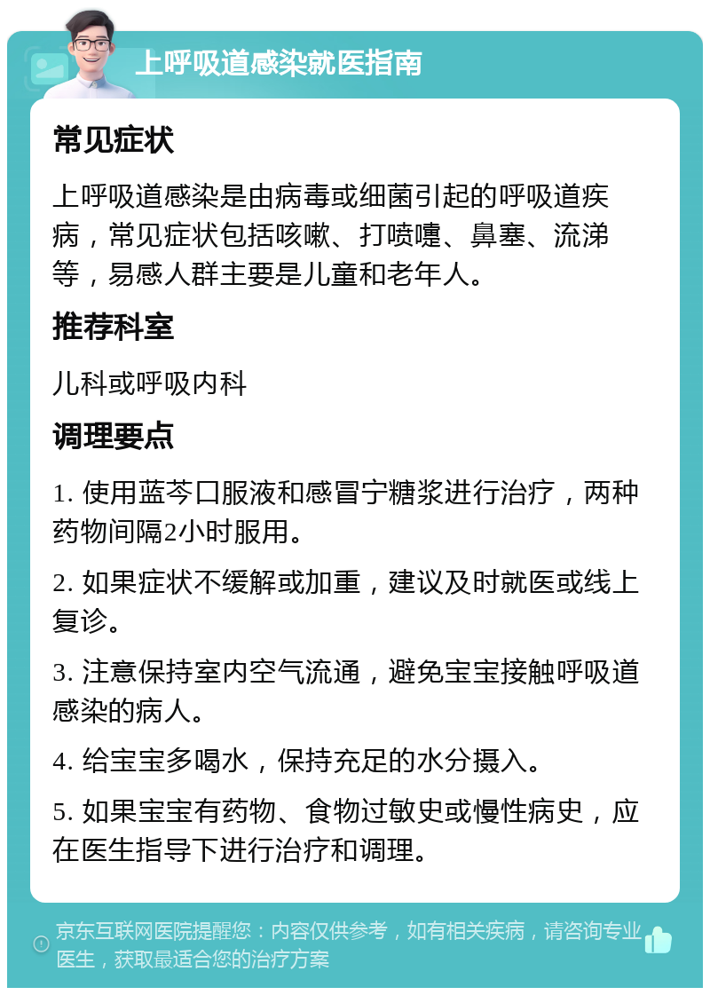 上呼吸道感染就医指南 常见症状 上呼吸道感染是由病毒或细菌引起的呼吸道疾病，常见症状包括咳嗽、打喷嚏、鼻塞、流涕等，易感人群主要是儿童和老年人。 推荐科室 儿科或呼吸内科 调理要点 1. 使用蓝芩口服液和感冒宁糖浆进行治疗，两种药物间隔2小时服用。 2. 如果症状不缓解或加重，建议及时就医或线上复诊。 3. 注意保持室内空气流通，避免宝宝接触呼吸道感染的病人。 4. 给宝宝多喝水，保持充足的水分摄入。 5. 如果宝宝有药物、食物过敏史或慢性病史，应在医生指导下进行治疗和调理。