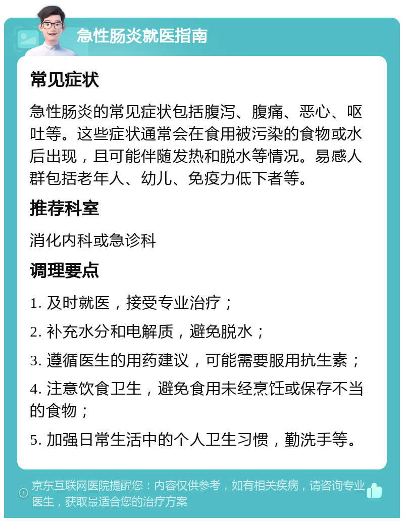 急性肠炎就医指南 常见症状 急性肠炎的常见症状包括腹泻、腹痛、恶心、呕吐等。这些症状通常会在食用被污染的食物或水后出现，且可能伴随发热和脱水等情况。易感人群包括老年人、幼儿、免疫力低下者等。 推荐科室 消化内科或急诊科 调理要点 1. 及时就医，接受专业治疗； 2. 补充水分和电解质，避免脱水； 3. 遵循医生的用药建议，可能需要服用抗生素； 4. 注意饮食卫生，避免食用未经烹饪或保存不当的食物； 5. 加强日常生活中的个人卫生习惯，勤洗手等。