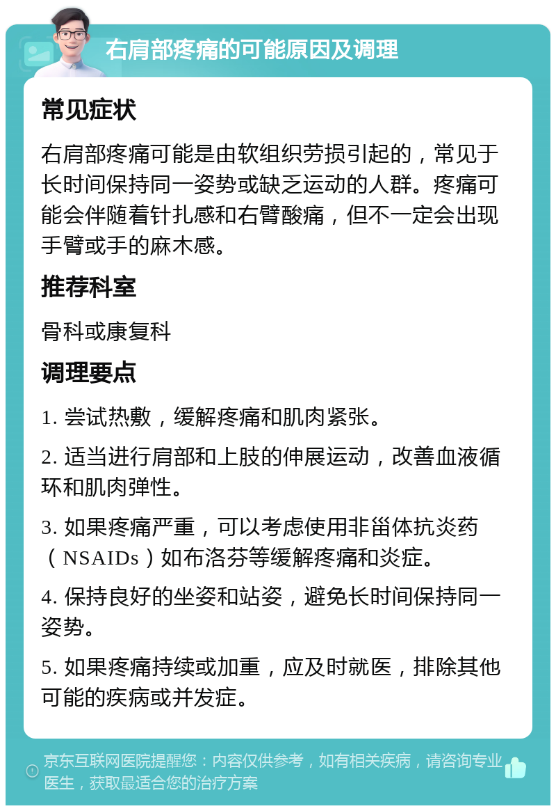 右肩部疼痛的可能原因及调理 常见症状 右肩部疼痛可能是由软组织劳损引起的，常见于长时间保持同一姿势或缺乏运动的人群。疼痛可能会伴随着针扎感和右臂酸痛，但不一定会出现手臂或手的麻木感。 推荐科室 骨科或康复科 调理要点 1. 尝试热敷，缓解疼痛和肌肉紧张。 2. 适当进行肩部和上肢的伸展运动，改善血液循环和肌肉弹性。 3. 如果疼痛严重，可以考虑使用非甾体抗炎药（NSAIDs）如布洛芬等缓解疼痛和炎症。 4. 保持良好的坐姿和站姿，避免长时间保持同一姿势。 5. 如果疼痛持续或加重，应及时就医，排除其他可能的疾病或并发症。