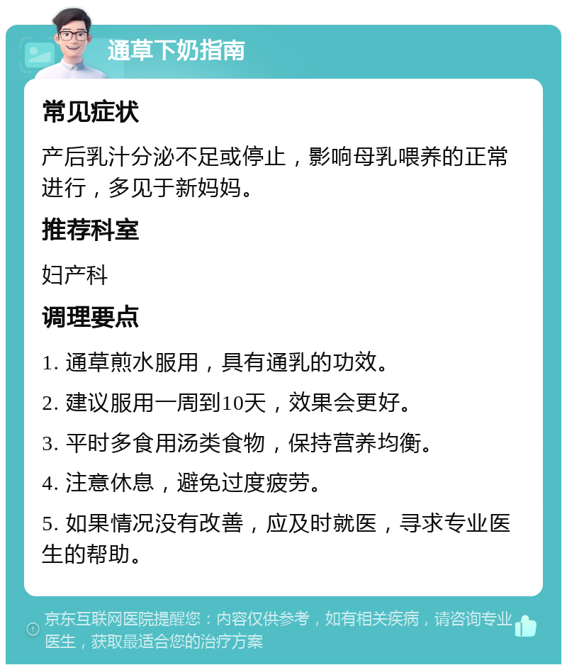 通草下奶指南 常见症状 产后乳汁分泌不足或停止，影响母乳喂养的正常进行，多见于新妈妈。 推荐科室 妇产科 调理要点 1. 通草煎水服用，具有通乳的功效。 2. 建议服用一周到10天，效果会更好。 3. 平时多食用汤类食物，保持营养均衡。 4. 注意休息，避免过度疲劳。 5. 如果情况没有改善，应及时就医，寻求专业医生的帮助。