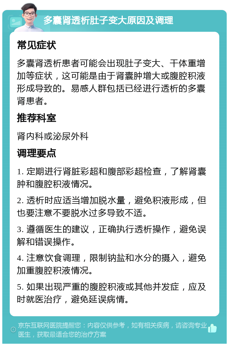 多囊肾透析肚子变大原因及调理 常见症状 多囊肾透析患者可能会出现肚子变大、干体重增加等症状，这可能是由于肾囊肿增大或腹腔积液形成导致的。易感人群包括已经进行透析的多囊肾患者。 推荐科室 肾内科或泌尿外科 调理要点 1. 定期进行肾脏彩超和腹部彩超检查，了解肾囊肿和腹腔积液情况。 2. 透析时应适当增加脱水量，避免积液形成，但也要注意不要脱水过多导致不适。 3. 遵循医生的建议，正确执行透析操作，避免误解和错误操作。 4. 注意饮食调理，限制钠盐和水分的摄入，避免加重腹腔积液情况。 5. 如果出现严重的腹腔积液或其他并发症，应及时就医治疗，避免延误病情。