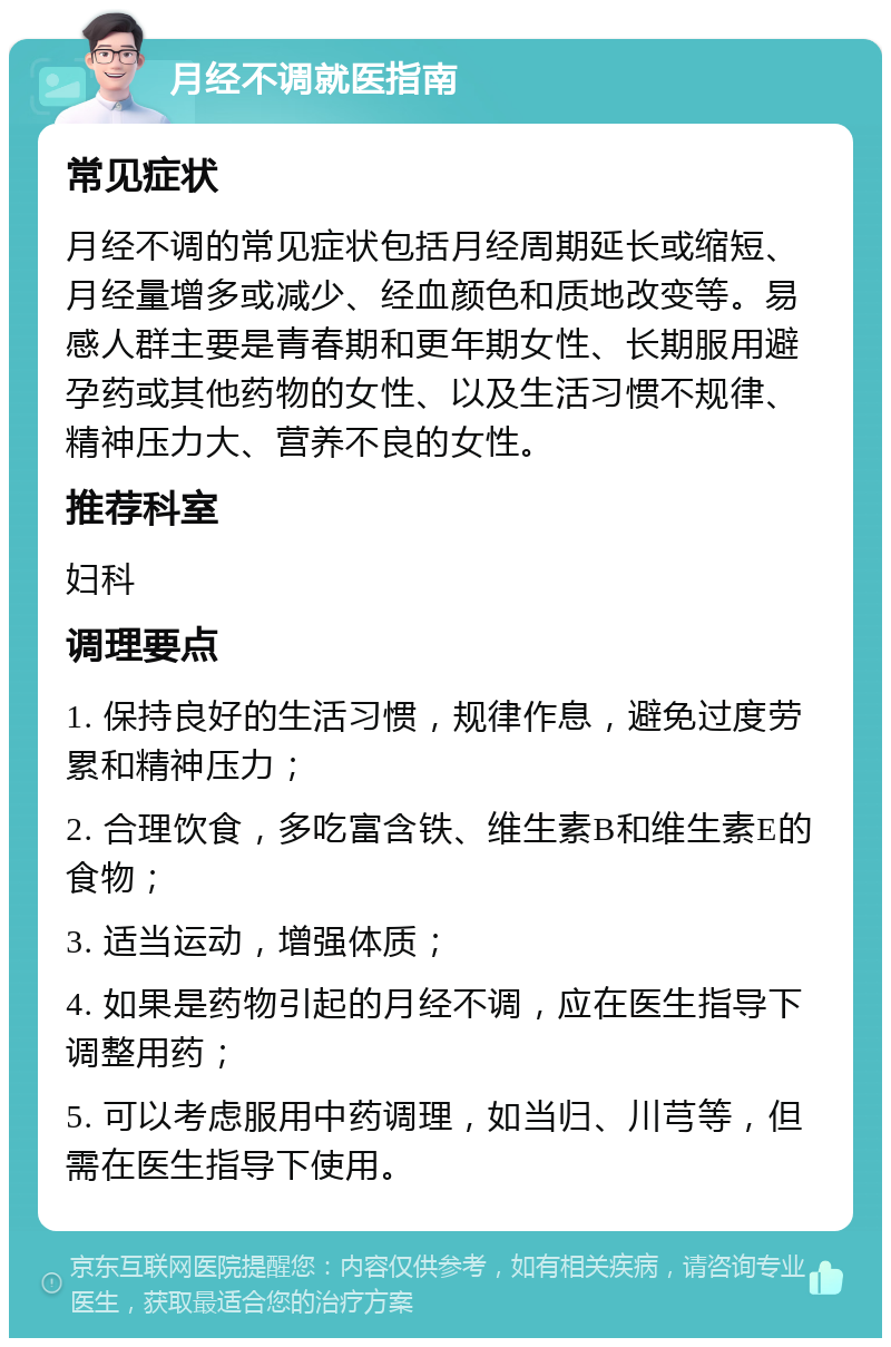 月经不调就医指南 常见症状 月经不调的常见症状包括月经周期延长或缩短、月经量增多或减少、经血颜色和质地改变等。易感人群主要是青春期和更年期女性、长期服用避孕药或其他药物的女性、以及生活习惯不规律、精神压力大、营养不良的女性。 推荐科室 妇科 调理要点 1. 保持良好的生活习惯，规律作息，避免过度劳累和精神压力； 2. 合理饮食，多吃富含铁、维生素B和维生素E的食物； 3. 适当运动，增强体质； 4. 如果是药物引起的月经不调，应在医生指导下调整用药； 5. 可以考虑服用中药调理，如当归、川芎等，但需在医生指导下使用。