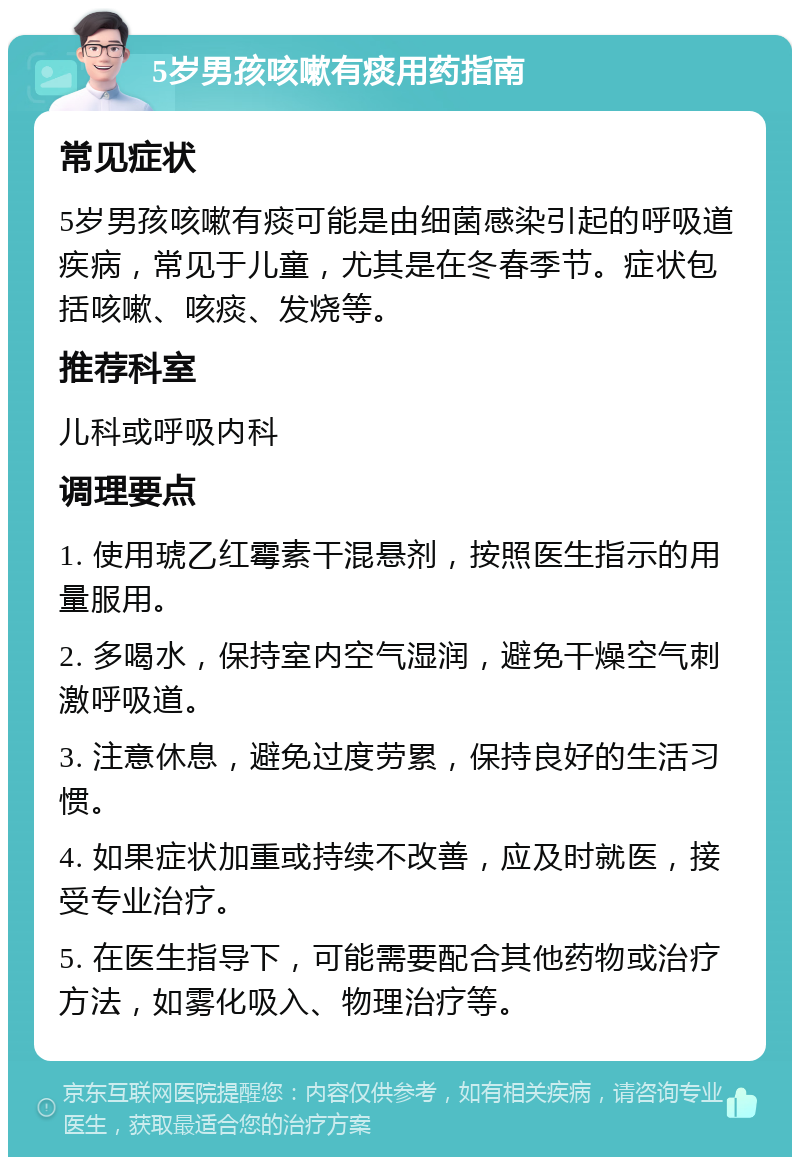 5岁男孩咳嗽有痰用药指南 常见症状 5岁男孩咳嗽有痰可能是由细菌感染引起的呼吸道疾病，常见于儿童，尤其是在冬春季节。症状包括咳嗽、咳痰、发烧等。 推荐科室 儿科或呼吸内科 调理要点 1. 使用琥乙红霉素干混悬剂，按照医生指示的用量服用。 2. 多喝水，保持室内空气湿润，避免干燥空气刺激呼吸道。 3. 注意休息，避免过度劳累，保持良好的生活习惯。 4. 如果症状加重或持续不改善，应及时就医，接受专业治疗。 5. 在医生指导下，可能需要配合其他药物或治疗方法，如雾化吸入、物理治疗等。