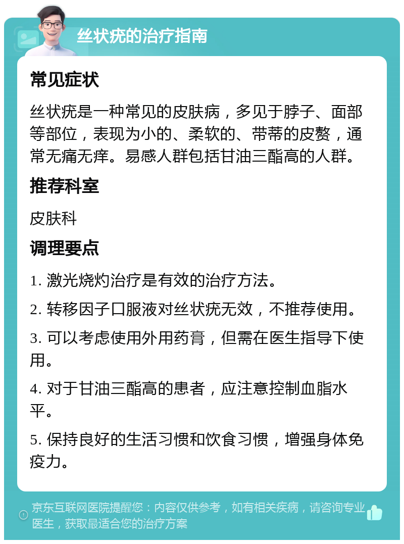 丝状疣的治疗指南 常见症状 丝状疣是一种常见的皮肤病，多见于脖子、面部等部位，表现为小的、柔软的、带蒂的皮赘，通常无痛无痒。易感人群包括甘油三酯高的人群。 推荐科室 皮肤科 调理要点 1. 激光烧灼治疗是有效的治疗方法。 2. 转移因子口服液对丝状疣无效，不推荐使用。 3. 可以考虑使用外用药膏，但需在医生指导下使用。 4. 对于甘油三酯高的患者，应注意控制血脂水平。 5. 保持良好的生活习惯和饮食习惯，增强身体免疫力。