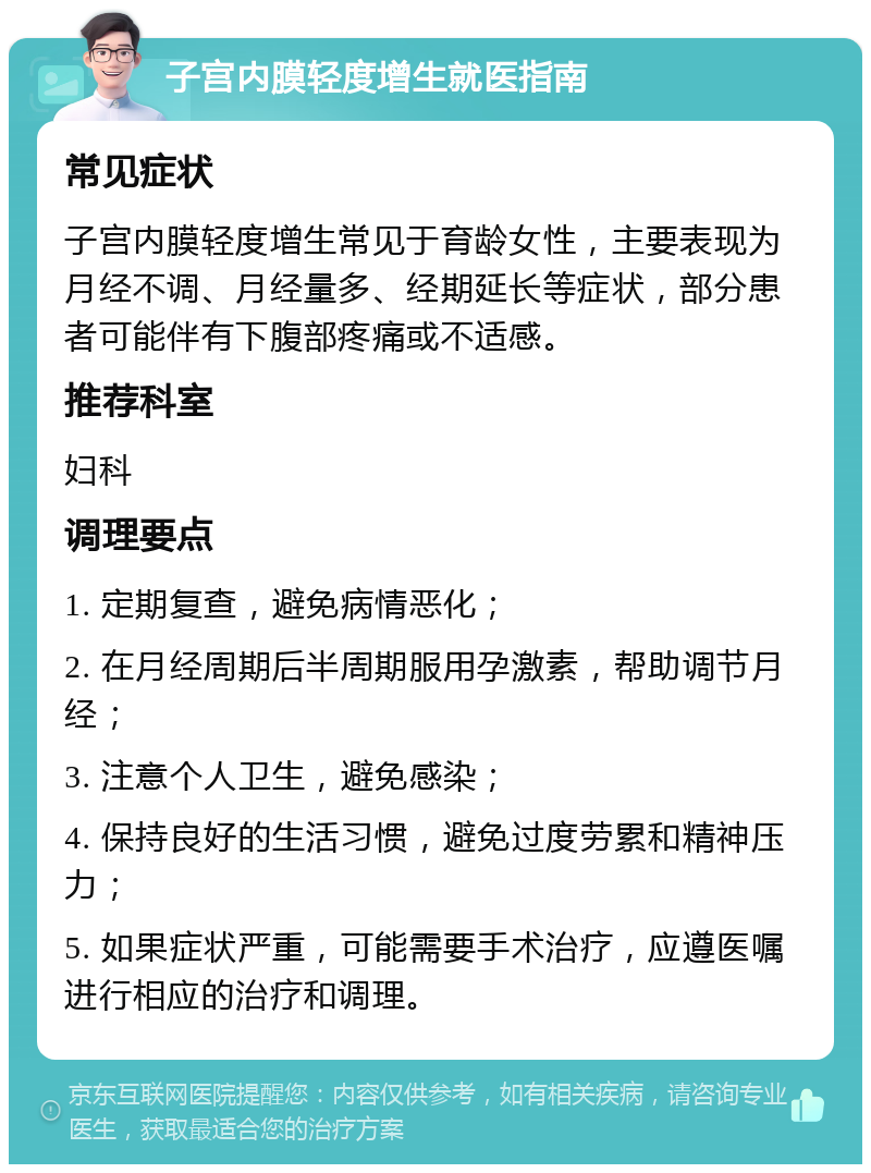 子宫内膜轻度增生就医指南 常见症状 子宫内膜轻度增生常见于育龄女性，主要表现为月经不调、月经量多、经期延长等症状，部分患者可能伴有下腹部疼痛或不适感。 推荐科室 妇科 调理要点 1. 定期复查，避免病情恶化； 2. 在月经周期后半周期服用孕激素，帮助调节月经； 3. 注意个人卫生，避免感染； 4. 保持良好的生活习惯，避免过度劳累和精神压力； 5. 如果症状严重，可能需要手术治疗，应遵医嘱进行相应的治疗和调理。