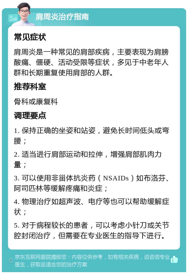 肩周炎治疗指南 常见症状 肩周炎是一种常见的肩部疾病，主要表现为肩膀酸痛、僵硬、活动受限等症状，多见于中老年人群和长期重复使用肩部的人群。 推荐科室 骨科或康复科 调理要点 1. 保持正确的坐姿和站姿，避免长时间低头或弯腰； 2. 适当进行肩部运动和拉伸，增强肩部肌肉力量； 3. 可以使用非甾体抗炎药（NSAIDs）如布洛芬、阿司匹林等缓解疼痛和炎症； 4. 物理治疗如超声波、电疗等也可以帮助缓解症状； 5. 对于病程较长的患者，可以考虑小针刀或关节腔封闭治疗，但需要在专业医生的指导下进行。