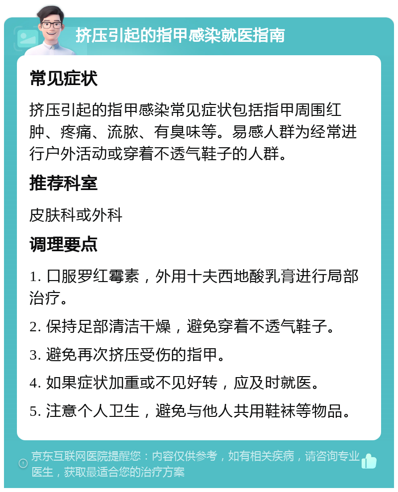 挤压引起的指甲感染就医指南 常见症状 挤压引起的指甲感染常见症状包括指甲周围红肿、疼痛、流脓、有臭味等。易感人群为经常进行户外活动或穿着不透气鞋子的人群。 推荐科室 皮肤科或外科 调理要点 1. 口服罗红霉素，外用十夫西地酸乳膏进行局部治疗。 2. 保持足部清洁干燥，避免穿着不透气鞋子。 3. 避免再次挤压受伤的指甲。 4. 如果症状加重或不见好转，应及时就医。 5. 注意个人卫生，避免与他人共用鞋袜等物品。