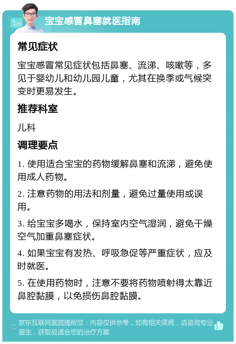 宝宝感冒鼻塞就医指南 常见症状 宝宝感冒常见症状包括鼻塞、流涕、咳嗽等，多见于婴幼儿和幼儿园儿童，尤其在换季或气候突变时更易发生。 推荐科室 儿科 调理要点 1. 使用适合宝宝的药物缓解鼻塞和流涕，避免使用成人药物。 2. 注意药物的用法和剂量，避免过量使用或误用。 3. 给宝宝多喝水，保持室内空气湿润，避免干燥空气加重鼻塞症状。 4. 如果宝宝有发热、呼吸急促等严重症状，应及时就医。 5. 在使用药物时，注意不要将药物喷射得太靠近鼻腔黏膜，以免损伤鼻腔黏膜。