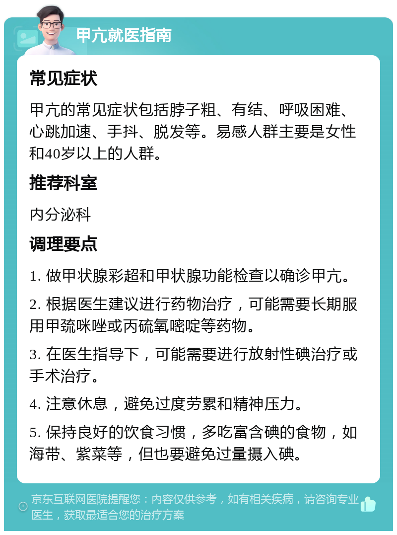 甲亢就医指南 常见症状 甲亢的常见症状包括脖子粗、有结、呼吸困难、心跳加速、手抖、脱发等。易感人群主要是女性和40岁以上的人群。 推荐科室 内分泌科 调理要点 1. 做甲状腺彩超和甲状腺功能检查以确诊甲亢。 2. 根据医生建议进行药物治疗，可能需要长期服用甲巯咪唑或丙硫氧嘧啶等药物。 3. 在医生指导下，可能需要进行放射性碘治疗或手术治疗。 4. 注意休息，避免过度劳累和精神压力。 5. 保持良好的饮食习惯，多吃富含碘的食物，如海带、紫菜等，但也要避免过量摄入碘。