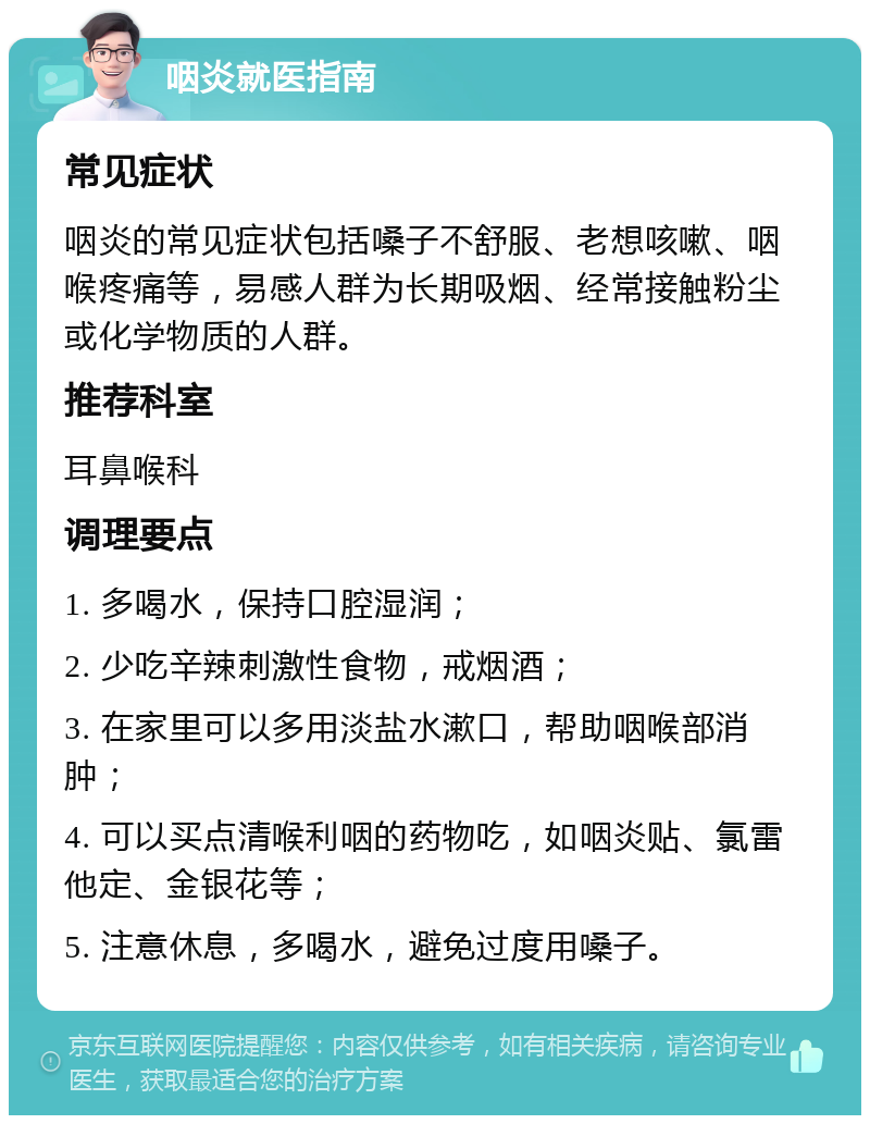 咽炎就医指南 常见症状 咽炎的常见症状包括嗓子不舒服、老想咳嗽、咽喉疼痛等，易感人群为长期吸烟、经常接触粉尘或化学物质的人群。 推荐科室 耳鼻喉科 调理要点 1. 多喝水，保持口腔湿润； 2. 少吃辛辣刺激性食物，戒烟酒； 3. 在家里可以多用淡盐水漱口，帮助咽喉部消肿； 4. 可以买点清喉利咽的药物吃，如咽炎贴、氯雷他定、金银花等； 5. 注意休息，多喝水，避免过度用嗓子。