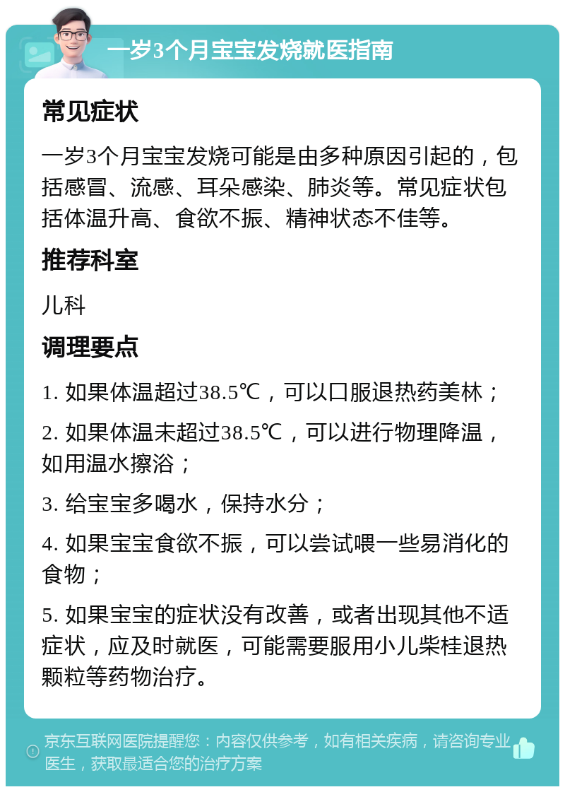 一岁3个月宝宝发烧就医指南 常见症状 一岁3个月宝宝发烧可能是由多种原因引起的，包括感冒、流感、耳朵感染、肺炎等。常见症状包括体温升高、食欲不振、精神状态不佳等。 推荐科室 儿科 调理要点 1. 如果体温超过38.5℃，可以口服退热药美林； 2. 如果体温未超过38.5℃，可以进行物理降温，如用温水擦浴； 3. 给宝宝多喝水，保持水分； 4. 如果宝宝食欲不振，可以尝试喂一些易消化的食物； 5. 如果宝宝的症状没有改善，或者出现其他不适症状，应及时就医，可能需要服用小儿柴桂退热颗粒等药物治疗。