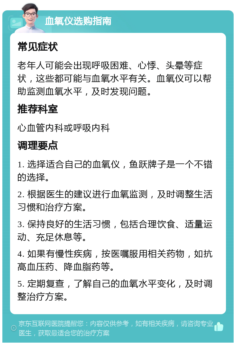 血氧仪选购指南 常见症状 老年人可能会出现呼吸困难、心悸、头晕等症状，这些都可能与血氧水平有关。血氧仪可以帮助监测血氧水平，及时发现问题。 推荐科室 心血管内科或呼吸内科 调理要点 1. 选择适合自己的血氧仪，鱼跃牌子是一个不错的选择。 2. 根据医生的建议进行血氧监测，及时调整生活习惯和治疗方案。 3. 保持良好的生活习惯，包括合理饮食、适量运动、充足休息等。 4. 如果有慢性疾病，按医嘱服用相关药物，如抗高血压药、降血脂药等。 5. 定期复查，了解自己的血氧水平变化，及时调整治疗方案。