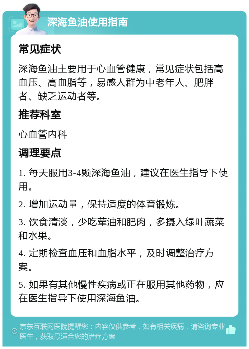 深海鱼油使用指南 常见症状 深海鱼油主要用于心血管健康，常见症状包括高血压、高血脂等，易感人群为中老年人、肥胖者、缺乏运动者等。 推荐科室 心血管内科 调理要点 1. 每天服用3-4颗深海鱼油，建议在医生指导下使用。 2. 增加运动量，保持适度的体育锻炼。 3. 饮食清淡，少吃荤油和肥肉，多摄入绿叶蔬菜和水果。 4. 定期检查血压和血脂水平，及时调整治疗方案。 5. 如果有其他慢性疾病或正在服用其他药物，应在医生指导下使用深海鱼油。