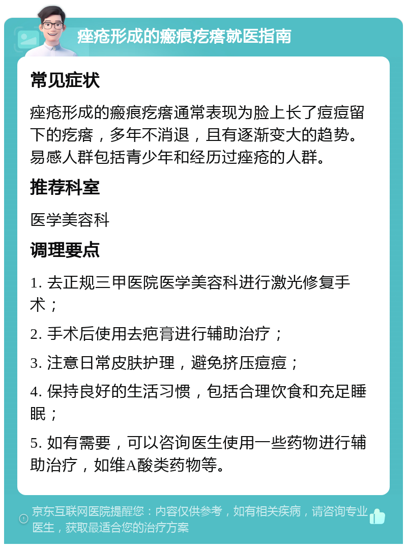 痤疮形成的瘢痕疙瘩就医指南 常见症状 痤疮形成的瘢痕疙瘩通常表现为脸上长了痘痘留下的疙瘩，多年不消退，且有逐渐变大的趋势。易感人群包括青少年和经历过痤疮的人群。 推荐科室 医学美容科 调理要点 1. 去正规三甲医院医学美容科进行激光修复手术； 2. 手术后使用去疤膏进行辅助治疗； 3. 注意日常皮肤护理，避免挤压痘痘； 4. 保持良好的生活习惯，包括合理饮食和充足睡眠； 5. 如有需要，可以咨询医生使用一些药物进行辅助治疗，如维A酸类药物等。