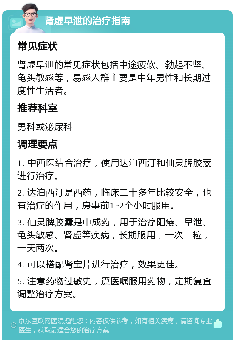 肾虚早泄的治疗指南 常见症状 肾虚早泄的常见症状包括中途疲软、勃起不坚、龟头敏感等，易感人群主要是中年男性和长期过度性生活者。 推荐科室 男科或泌尿科 调理要点 1. 中西医结合治疗，使用达泊西汀和仙灵脾胶囊进行治疗。 2. 达泊西汀是西药，临床二十多年比较安全，也有治疗的作用，房事前1~2个小时服用。 3. 仙灵脾胶囊是中成药，用于治疗阳痿、早泄、龟头敏感、肾虚等疾病，长期服用，一次三粒，一天两次。 4. 可以搭配肾宝片进行治疗，效果更佳。 5. 注意药物过敏史，遵医嘱服用药物，定期复查调整治疗方案。