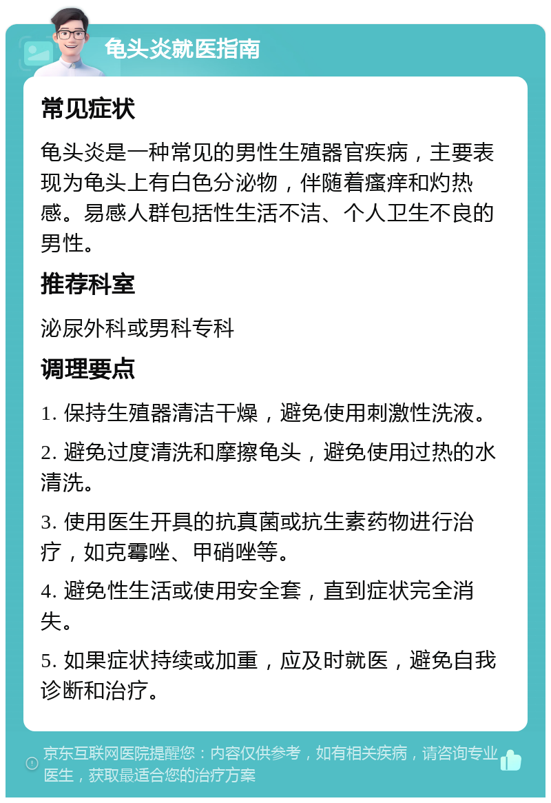 龟头炎就医指南 常见症状 龟头炎是一种常见的男性生殖器官疾病，主要表现为龟头上有白色分泌物，伴随着瘙痒和灼热感。易感人群包括性生活不洁、个人卫生不良的男性。 推荐科室 泌尿外科或男科专科 调理要点 1. 保持生殖器清洁干燥，避免使用刺激性洗液。 2. 避免过度清洗和摩擦龟头，避免使用过热的水清洗。 3. 使用医生开具的抗真菌或抗生素药物进行治疗，如克霉唑、甲硝唑等。 4. 避免性生活或使用安全套，直到症状完全消失。 5. 如果症状持续或加重，应及时就医，避免自我诊断和治疗。