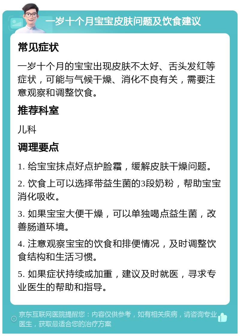 一岁十个月宝宝皮肤问题及饮食建议 常见症状 一岁十个月的宝宝出现皮肤不太好、舌头发红等症状，可能与气候干燥、消化不良有关，需要注意观察和调整饮食。 推荐科室 儿科 调理要点 1. 给宝宝抹点好点护脸霜，缓解皮肤干燥问题。 2. 饮食上可以选择带益生菌的3段奶粉，帮助宝宝消化吸收。 3. 如果宝宝大便干燥，可以单独喝点益生菌，改善肠道环境。 4. 注意观察宝宝的饮食和排便情况，及时调整饮食结构和生活习惯。 5. 如果症状持续或加重，建议及时就医，寻求专业医生的帮助和指导。