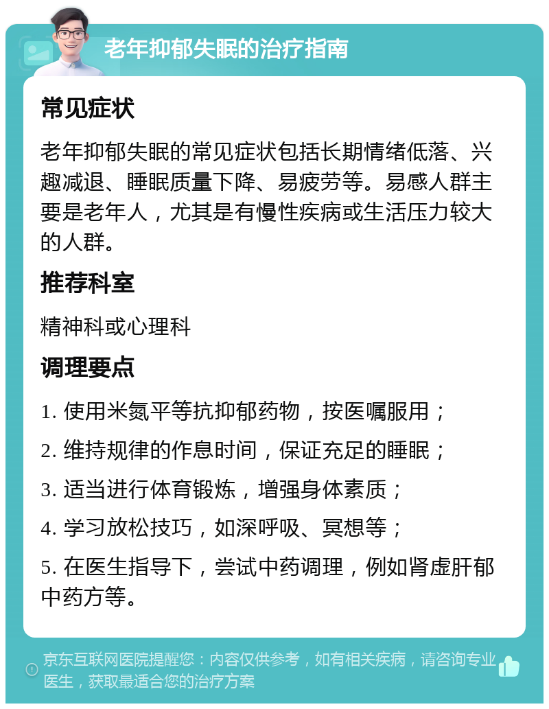 老年抑郁失眠的治疗指南 常见症状 老年抑郁失眠的常见症状包括长期情绪低落、兴趣减退、睡眠质量下降、易疲劳等。易感人群主要是老年人，尤其是有慢性疾病或生活压力较大的人群。 推荐科室 精神科或心理科 调理要点 1. 使用米氮平等抗抑郁药物，按医嘱服用； 2. 维持规律的作息时间，保证充足的睡眠； 3. 适当进行体育锻炼，增强身体素质； 4. 学习放松技巧，如深呼吸、冥想等； 5. 在医生指导下，尝试中药调理，例如肾虚肝郁中药方等。