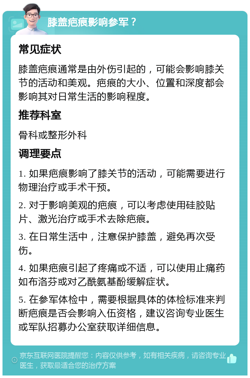 膝盖疤痕影响参军？ 常见症状 膝盖疤痕通常是由外伤引起的，可能会影响膝关节的活动和美观。疤痕的大小、位置和深度都会影响其对日常生活的影响程度。 推荐科室 骨科或整形外科 调理要点 1. 如果疤痕影响了膝关节的活动，可能需要进行物理治疗或手术干预。 2. 对于影响美观的疤痕，可以考虑使用硅胶贴片、激光治疗或手术去除疤痕。 3. 在日常生活中，注意保护膝盖，避免再次受伤。 4. 如果疤痕引起了疼痛或不适，可以使用止痛药如布洛芬或对乙酰氨基酚缓解症状。 5. 在参军体检中，需要根据具体的体检标准来判断疤痕是否会影响入伍资格，建议咨询专业医生或军队招募办公室获取详细信息。