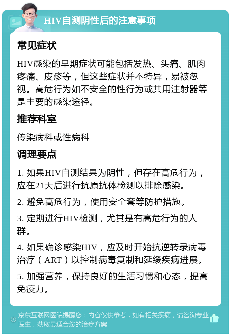 HIV自测阴性后的注意事项 常见症状 HIV感染的早期症状可能包括发热、头痛、肌肉疼痛、皮疹等，但这些症状并不特异，易被忽视。高危行为如不安全的性行为或共用注射器等是主要的感染途径。 推荐科室 传染病科或性病科 调理要点 1. 如果HIV自测结果为阴性，但存在高危行为，应在21天后进行抗原抗体检测以排除感染。 2. 避免高危行为，使用安全套等防护措施。 3. 定期进行HIV检测，尤其是有高危行为的人群。 4. 如果确诊感染HIV，应及时开始抗逆转录病毒治疗（ART）以控制病毒复制和延缓疾病进展。 5. 加强营养，保持良好的生活习惯和心态，提高免疫力。