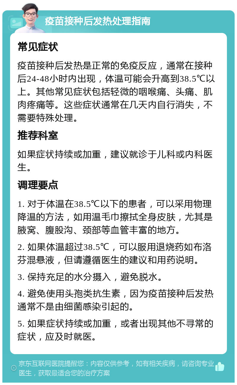 疫苗接种后发热处理指南 常见症状 疫苗接种后发热是正常的免疫反应，通常在接种后24-48小时内出现，体温可能会升高到38.5℃以上。其他常见症状包括轻微的咽喉痛、头痛、肌肉疼痛等。这些症状通常在几天内自行消失，不需要特殊处理。 推荐科室 如果症状持续或加重，建议就诊于儿科或内科医生。 调理要点 1. 对于体温在38.5℃以下的患者，可以采用物理降温的方法，如用温毛巾擦拭全身皮肤，尤其是腋窝、腹股沟、颈部等血管丰富的地方。 2. 如果体温超过38.5℃，可以服用退烧药如布洛芬混悬液，但请遵循医生的建议和用药说明。 3. 保持充足的水分摄入，避免脱水。 4. 避免使用头孢类抗生素，因为疫苗接种后发热通常不是由细菌感染引起的。 5. 如果症状持续或加重，或者出现其他不寻常的症状，应及时就医。