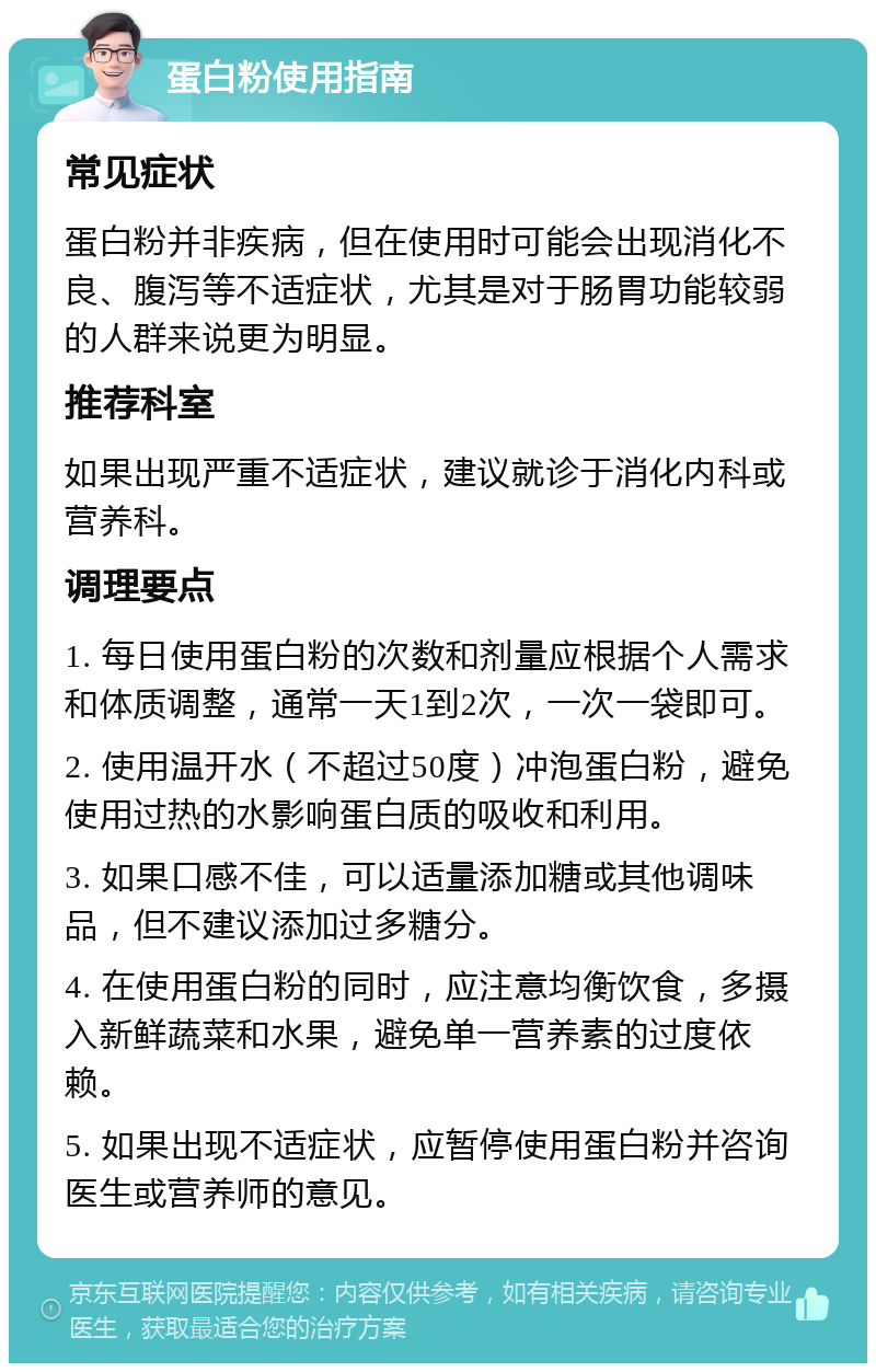 蛋白粉使用指南 常见症状 蛋白粉并非疾病，但在使用时可能会出现消化不良、腹泻等不适症状，尤其是对于肠胃功能较弱的人群来说更为明显。 推荐科室 如果出现严重不适症状，建议就诊于消化内科或营养科。 调理要点 1. 每日使用蛋白粉的次数和剂量应根据个人需求和体质调整，通常一天1到2次，一次一袋即可。 2. 使用温开水（不超过50度）冲泡蛋白粉，避免使用过热的水影响蛋白质的吸收和利用。 3. 如果口感不佳，可以适量添加糖或其他调味品，但不建议添加过多糖分。 4. 在使用蛋白粉的同时，应注意均衡饮食，多摄入新鲜蔬菜和水果，避免单一营养素的过度依赖。 5. 如果出现不适症状，应暂停使用蛋白粉并咨询医生或营养师的意见。