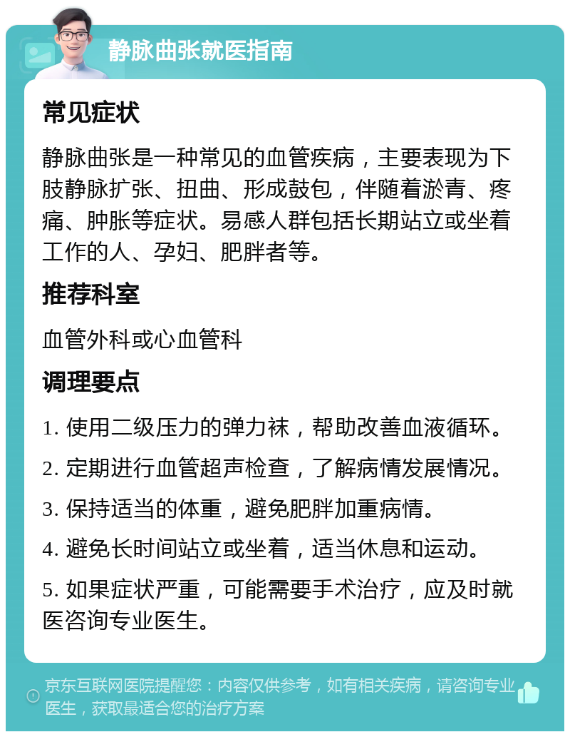 静脉曲张就医指南 常见症状 静脉曲张是一种常见的血管疾病，主要表现为下肢静脉扩张、扭曲、形成鼓包，伴随着淤青、疼痛、肿胀等症状。易感人群包括长期站立或坐着工作的人、孕妇、肥胖者等。 推荐科室 血管外科或心血管科 调理要点 1. 使用二级压力的弹力袜，帮助改善血液循环。 2. 定期进行血管超声检查，了解病情发展情况。 3. 保持适当的体重，避免肥胖加重病情。 4. 避免长时间站立或坐着，适当休息和运动。 5. 如果症状严重，可能需要手术治疗，应及时就医咨询专业医生。