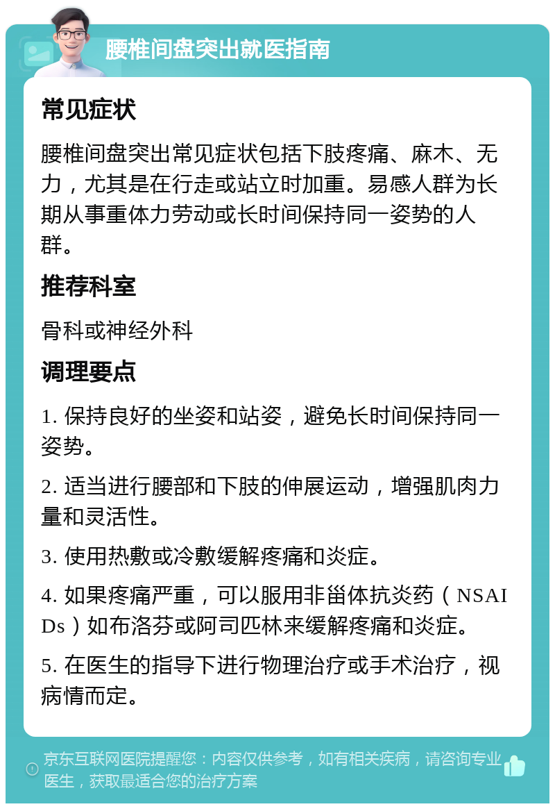 腰椎间盘突出就医指南 常见症状 腰椎间盘突出常见症状包括下肢疼痛、麻木、无力，尤其是在行走或站立时加重。易感人群为长期从事重体力劳动或长时间保持同一姿势的人群。 推荐科室 骨科或神经外科 调理要点 1. 保持良好的坐姿和站姿，避免长时间保持同一姿势。 2. 适当进行腰部和下肢的伸展运动，增强肌肉力量和灵活性。 3. 使用热敷或冷敷缓解疼痛和炎症。 4. 如果疼痛严重，可以服用非甾体抗炎药（NSAIDs）如布洛芬或阿司匹林来缓解疼痛和炎症。 5. 在医生的指导下进行物理治疗或手术治疗，视病情而定。