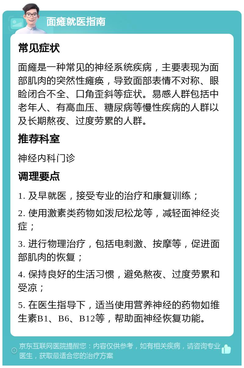 面瘫就医指南 常见症状 面瘫是一种常见的神经系统疾病，主要表现为面部肌肉的突然性瘫痪，导致面部表情不对称、眼睑闭合不全、口角歪斜等症状。易感人群包括中老年人、有高血压、糖尿病等慢性疾病的人群以及长期熬夜、过度劳累的人群。 推荐科室 神经内科门诊 调理要点 1. 及早就医，接受专业的治疗和康复训练； 2. 使用激素类药物如泼尼松龙等，减轻面神经炎症； 3. 进行物理治疗，包括电刺激、按摩等，促进面部肌肉的恢复； 4. 保持良好的生活习惯，避免熬夜、过度劳累和受凉； 5. 在医生指导下，适当使用营养神经的药物如维生素B1、B6、B12等，帮助面神经恢复功能。