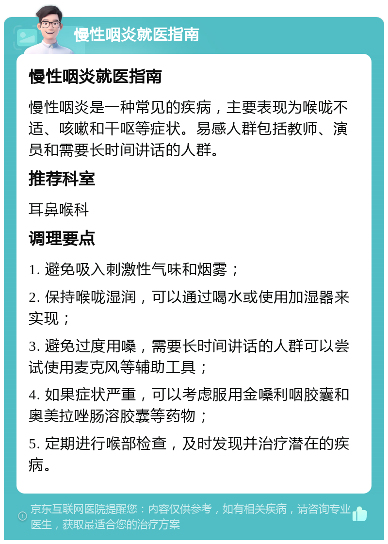 慢性咽炎就医指南 慢性咽炎就医指南 慢性咽炎是一种常见的疾病，主要表现为喉咙不适、咳嗽和干呕等症状。易感人群包括教师、演员和需要长时间讲话的人群。 推荐科室 耳鼻喉科 调理要点 1. 避免吸入刺激性气味和烟雾； 2. 保持喉咙湿润，可以通过喝水或使用加湿器来实现； 3. 避免过度用嗓，需要长时间讲话的人群可以尝试使用麦克风等辅助工具； 4. 如果症状严重，可以考虑服用金嗓利咽胶囊和奥美拉唑肠溶胶囊等药物； 5. 定期进行喉部检查，及时发现并治疗潜在的疾病。