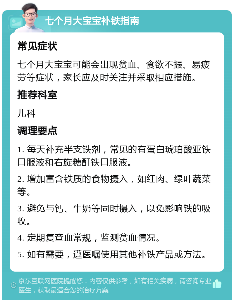 七个月大宝宝补铁指南 常见症状 七个月大宝宝可能会出现贫血、食欲不振、易疲劳等症状，家长应及时关注并采取相应措施。 推荐科室 儿科 调理要点 1. 每天补充半支铁剂，常见的有蛋白琥珀酸亚铁口服液和右旋糖酐铁口服液。 2. 增加富含铁质的食物摄入，如红肉、绿叶蔬菜等。 3. 避免与钙、牛奶等同时摄入，以免影响铁的吸收。 4. 定期复查血常规，监测贫血情况。 5. 如有需要，遵医嘱使用其他补铁产品或方法。