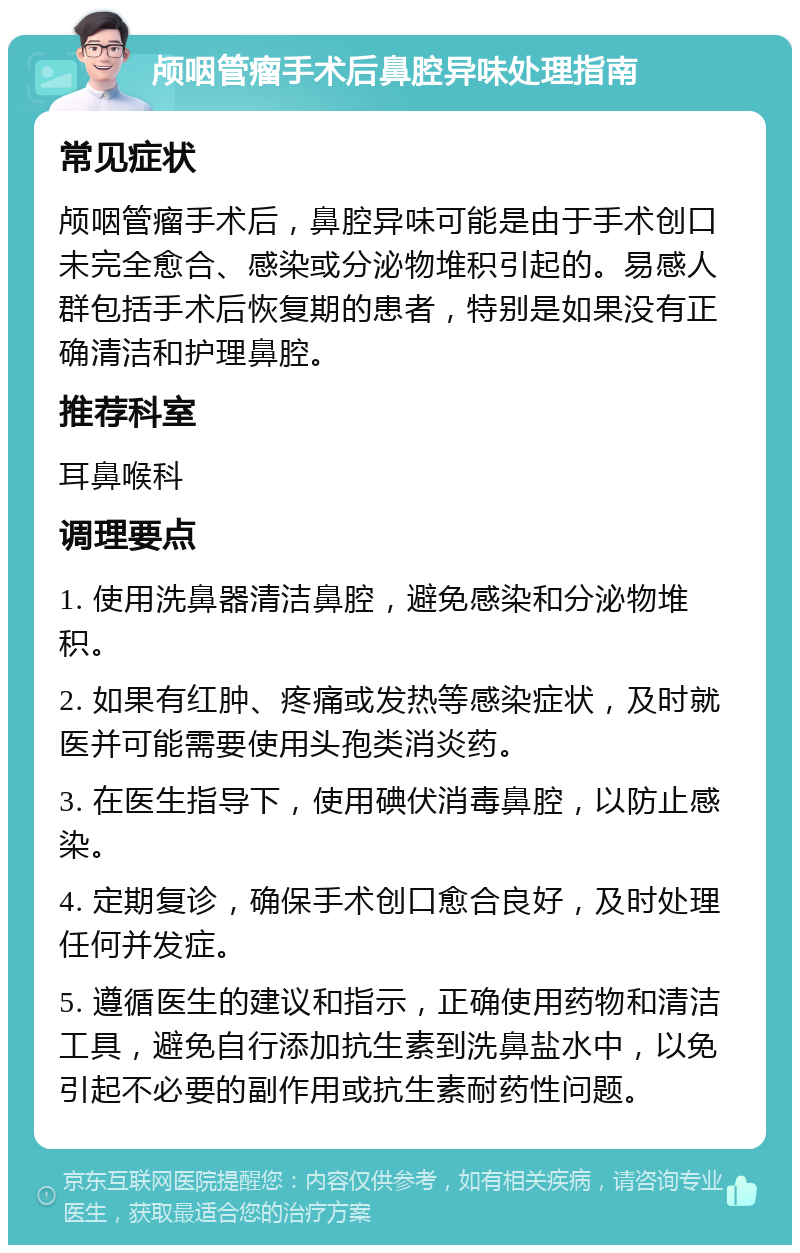 颅咽管瘤手术后鼻腔异味处理指南 常见症状 颅咽管瘤手术后，鼻腔异味可能是由于手术创口未完全愈合、感染或分泌物堆积引起的。易感人群包括手术后恢复期的患者，特别是如果没有正确清洁和护理鼻腔。 推荐科室 耳鼻喉科 调理要点 1. 使用洗鼻器清洁鼻腔，避免感染和分泌物堆积。 2. 如果有红肿、疼痛或发热等感染症状，及时就医并可能需要使用头孢类消炎药。 3. 在医生指导下，使用碘伏消毒鼻腔，以防止感染。 4. 定期复诊，确保手术创口愈合良好，及时处理任何并发症。 5. 遵循医生的建议和指示，正确使用药物和清洁工具，避免自行添加抗生素到洗鼻盐水中，以免引起不必要的副作用或抗生素耐药性问题。