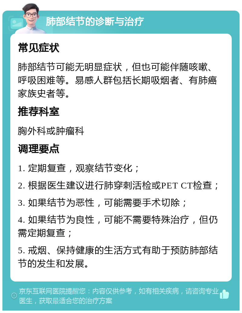 肺部结节的诊断与治疗 常见症状 肺部结节可能无明显症状，但也可能伴随咳嗽、呼吸困难等。易感人群包括长期吸烟者、有肺癌家族史者等。 推荐科室 胸外科或肿瘤科 调理要点 1. 定期复查，观察结节变化； 2. 根据医生建议进行肺穿刺活检或PET CT检查； 3. 如果结节为恶性，可能需要手术切除； 4. 如果结节为良性，可能不需要特殊治疗，但仍需定期复查； 5. 戒烟、保持健康的生活方式有助于预防肺部结节的发生和发展。