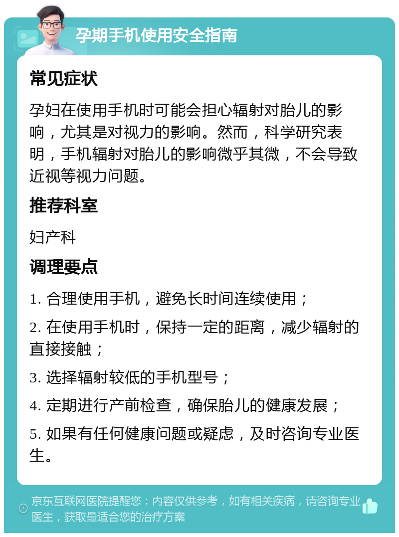 孕期手机使用安全指南 常见症状 孕妇在使用手机时可能会担心辐射对胎儿的影响，尤其是对视力的影响。然而，科学研究表明，手机辐射对胎儿的影响微乎其微，不会导致近视等视力问题。 推荐科室 妇产科 调理要点 1. 合理使用手机，避免长时间连续使用； 2. 在使用手机时，保持一定的距离，减少辐射的直接接触； 3. 选择辐射较低的手机型号； 4. 定期进行产前检查，确保胎儿的健康发展； 5. 如果有任何健康问题或疑虑，及时咨询专业医生。