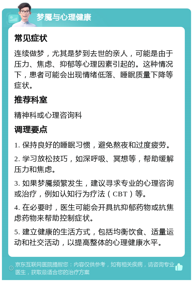 梦魇与心理健康 常见症状 连续做梦，尤其是梦到去世的亲人，可能是由于压力、焦虑、抑郁等心理因素引起的。这种情况下，患者可能会出现情绪低落、睡眠质量下降等症状。 推荐科室 精神科或心理咨询科 调理要点 1. 保持良好的睡眠习惯，避免熬夜和过度疲劳。 2. 学习放松技巧，如深呼吸、冥想等，帮助缓解压力和焦虑。 3. 如果梦魇频繁发生，建议寻求专业的心理咨询或治疗，例如认知行为疗法（CBT）等。 4. 在必要时，医生可能会开具抗抑郁药物或抗焦虑药物来帮助控制症状。 5. 建立健康的生活方式，包括均衡饮食、适量运动和社交活动，以提高整体的心理健康水平。