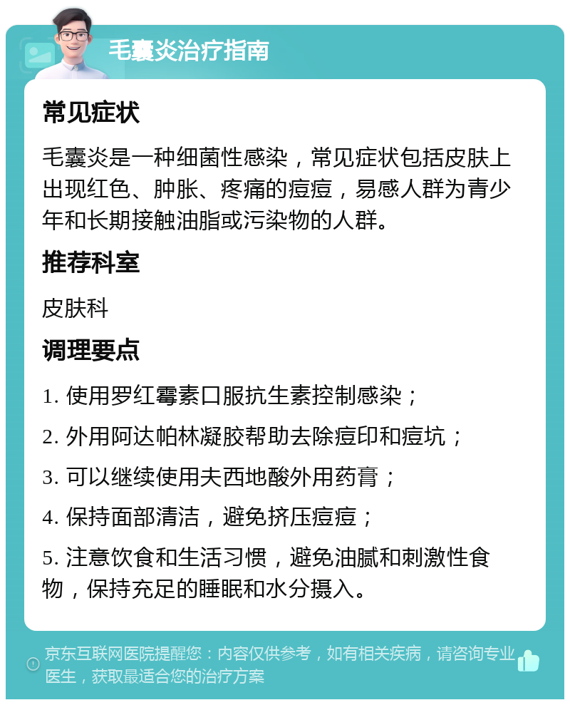 毛囊炎治疗指南 常见症状 毛囊炎是一种细菌性感染，常见症状包括皮肤上出现红色、肿胀、疼痛的痘痘，易感人群为青少年和长期接触油脂或污染物的人群。 推荐科室 皮肤科 调理要点 1. 使用罗红霉素口服抗生素控制感染； 2. 外用阿达帕林凝胶帮助去除痘印和痘坑； 3. 可以继续使用夫西地酸外用药膏； 4. 保持面部清洁，避免挤压痘痘； 5. 注意饮食和生活习惯，避免油腻和刺激性食物，保持充足的睡眠和水分摄入。