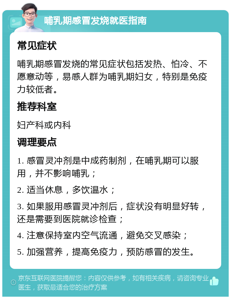 哺乳期感冒发烧就医指南 常见症状 哺乳期感冒发烧的常见症状包括发热、怕冷、不愿意动等，易感人群为哺乳期妇女，特别是免疫力较低者。 推荐科室 妇产科或内科 调理要点 1. 感冒灵冲剂是中成药制剂，在哺乳期可以服用，并不影响哺乳； 2. 适当休息，多饮温水； 3. 如果服用感冒灵冲剂后，症状没有明显好转，还是需要到医院就诊检查； 4. 注意保持室内空气流通，避免交叉感染； 5. 加强营养，提高免疫力，预防感冒的发生。