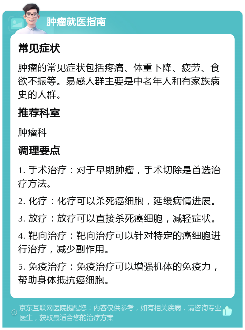 肿瘤就医指南 常见症状 肿瘤的常见症状包括疼痛、体重下降、疲劳、食欲不振等。易感人群主要是中老年人和有家族病史的人群。 推荐科室 肿瘤科 调理要点 1. 手术治疗：对于早期肿瘤，手术切除是首选治疗方法。 2. 化疗：化疗可以杀死癌细胞，延缓病情进展。 3. 放疗：放疗可以直接杀死癌细胞，减轻症状。 4. 靶向治疗：靶向治疗可以针对特定的癌细胞进行治疗，减少副作用。 5. 免疫治疗：免疫治疗可以增强机体的免疫力，帮助身体抵抗癌细胞。