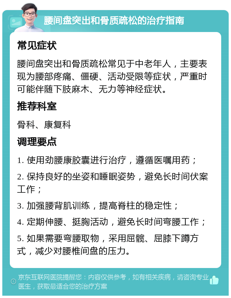 腰间盘突出和骨质疏松的治疗指南 常见症状 腰间盘突出和骨质疏松常见于中老年人，主要表现为腰部疼痛、僵硬、活动受限等症状，严重时可能伴随下肢麻木、无力等神经症状。 推荐科室 骨科、康复科 调理要点 1. 使用劲腰康胶囊进行治疗，遵循医嘱用药； 2. 保持良好的坐姿和睡眠姿势，避免长时间伏案工作； 3. 加强腰背肌训练，提高脊柱的稳定性； 4. 定期伸腰、挺胸活动，避免长时间弯腰工作； 5. 如果需要弯腰取物，采用屈髋、屈膝下蹲方式，减少对腰椎间盘的压力。