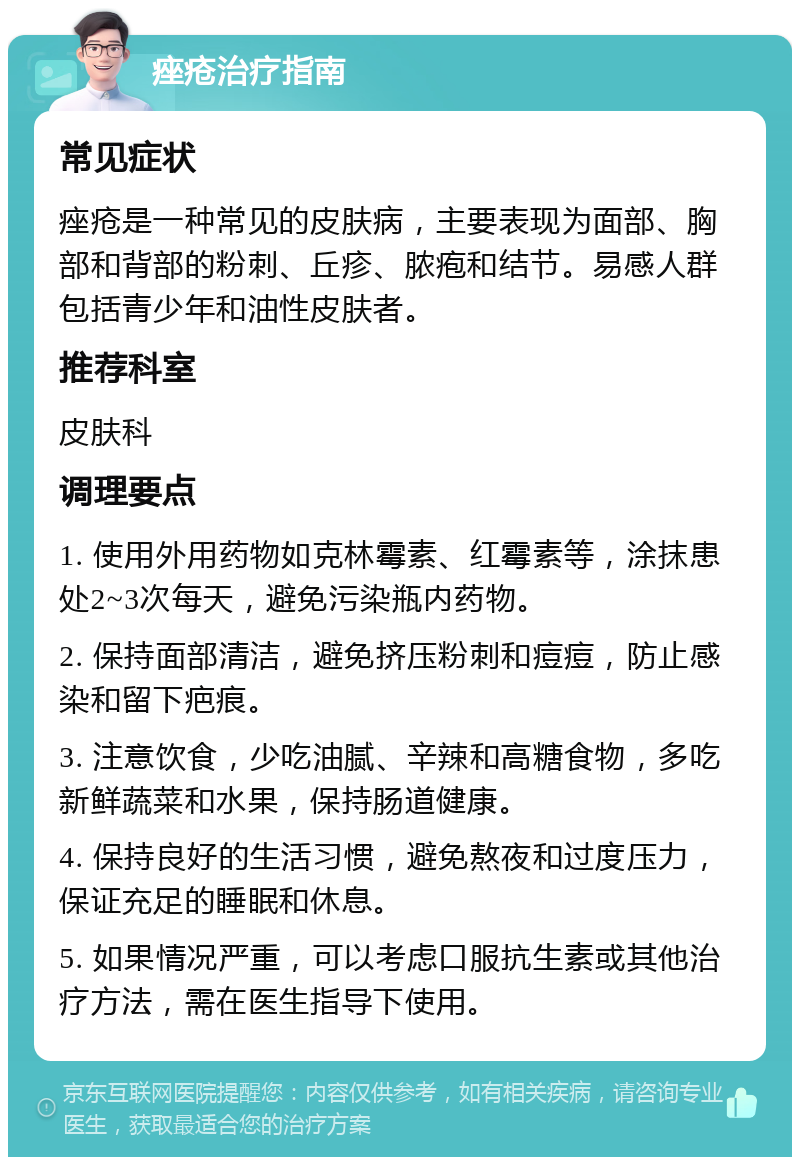 痤疮治疗指南 常见症状 痤疮是一种常见的皮肤病，主要表现为面部、胸部和背部的粉刺、丘疹、脓疱和结节。易感人群包括青少年和油性皮肤者。 推荐科室 皮肤科 调理要点 1. 使用外用药物如克林霉素、红霉素等，涂抹患处2~3次每天，避免污染瓶内药物。 2. 保持面部清洁，避免挤压粉刺和痘痘，防止感染和留下疤痕。 3. 注意饮食，少吃油腻、辛辣和高糖食物，多吃新鲜蔬菜和水果，保持肠道健康。 4. 保持良好的生活习惯，避免熬夜和过度压力，保证充足的睡眠和休息。 5. 如果情况严重，可以考虑口服抗生素或其他治疗方法，需在医生指导下使用。