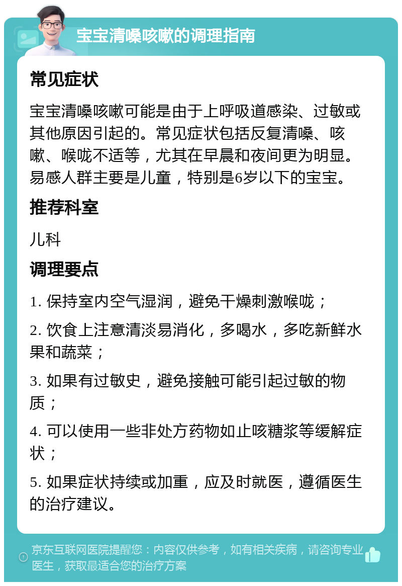 宝宝清嗓咳嗽的调理指南 常见症状 宝宝清嗓咳嗽可能是由于上呼吸道感染、过敏或其他原因引起的。常见症状包括反复清嗓、咳嗽、喉咙不适等，尤其在早晨和夜间更为明显。易感人群主要是儿童，特别是6岁以下的宝宝。 推荐科室 儿科 调理要点 1. 保持室内空气湿润，避免干燥刺激喉咙； 2. 饮食上注意清淡易消化，多喝水，多吃新鲜水果和蔬菜； 3. 如果有过敏史，避免接触可能引起过敏的物质； 4. 可以使用一些非处方药物如止咳糖浆等缓解症状； 5. 如果症状持续或加重，应及时就医，遵循医生的治疗建议。