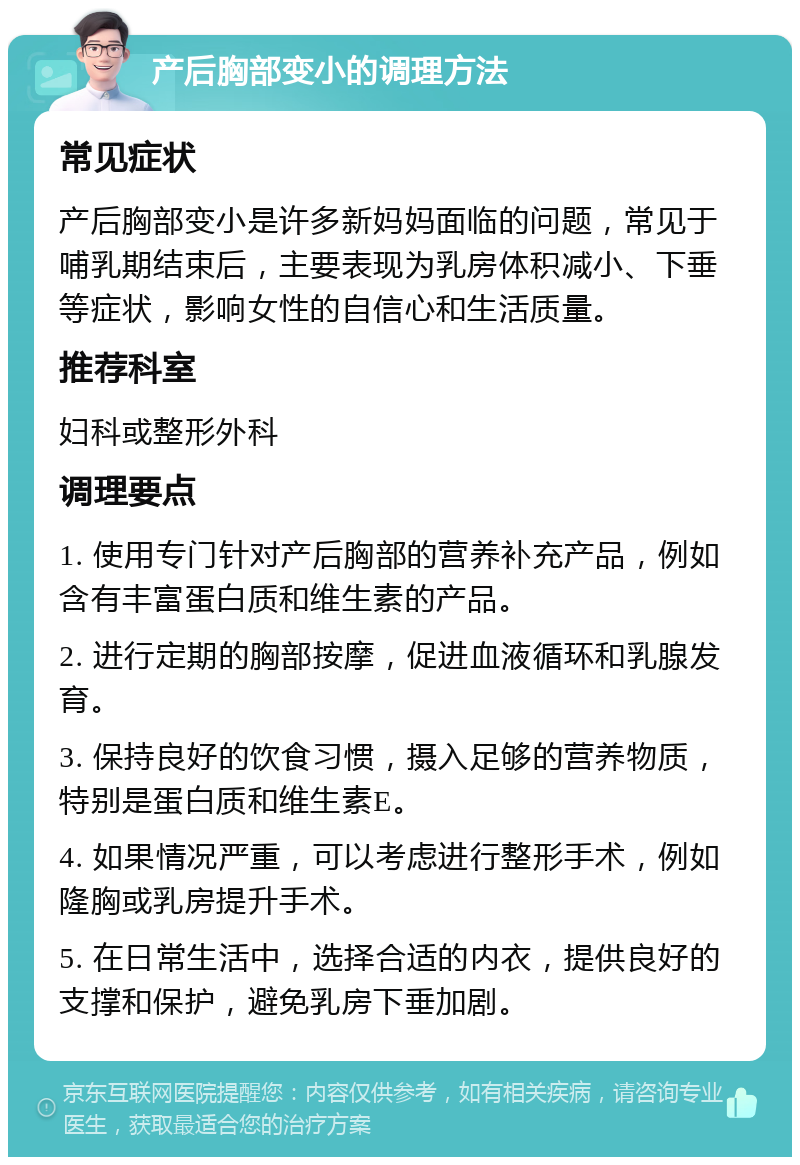 产后胸部变小的调理方法 常见症状 产后胸部变小是许多新妈妈面临的问题，常见于哺乳期结束后，主要表现为乳房体积减小、下垂等症状，影响女性的自信心和生活质量。 推荐科室 妇科或整形外科 调理要点 1. 使用专门针对产后胸部的营养补充产品，例如含有丰富蛋白质和维生素的产品。 2. 进行定期的胸部按摩，促进血液循环和乳腺发育。 3. 保持良好的饮食习惯，摄入足够的营养物质，特别是蛋白质和维生素E。 4. 如果情况严重，可以考虑进行整形手术，例如隆胸或乳房提升手术。 5. 在日常生活中，选择合适的内衣，提供良好的支撑和保护，避免乳房下垂加剧。