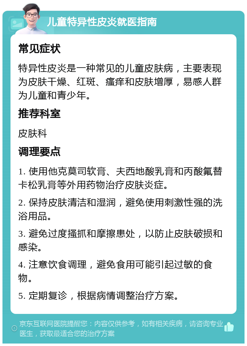 儿童特异性皮炎就医指南 常见症状 特异性皮炎是一种常见的儿童皮肤病，主要表现为皮肤干燥、红斑、瘙痒和皮肤增厚，易感人群为儿童和青少年。 推荐科室 皮肤科 调理要点 1. 使用他克莫司软膏、夫西地酸乳膏和丙酸氟替卡松乳膏等外用药物治疗皮肤炎症。 2. 保持皮肤清洁和湿润，避免使用刺激性强的洗浴用品。 3. 避免过度搔抓和摩擦患处，以防止皮肤破损和感染。 4. 注意饮食调理，避免食用可能引起过敏的食物。 5. 定期复诊，根据病情调整治疗方案。