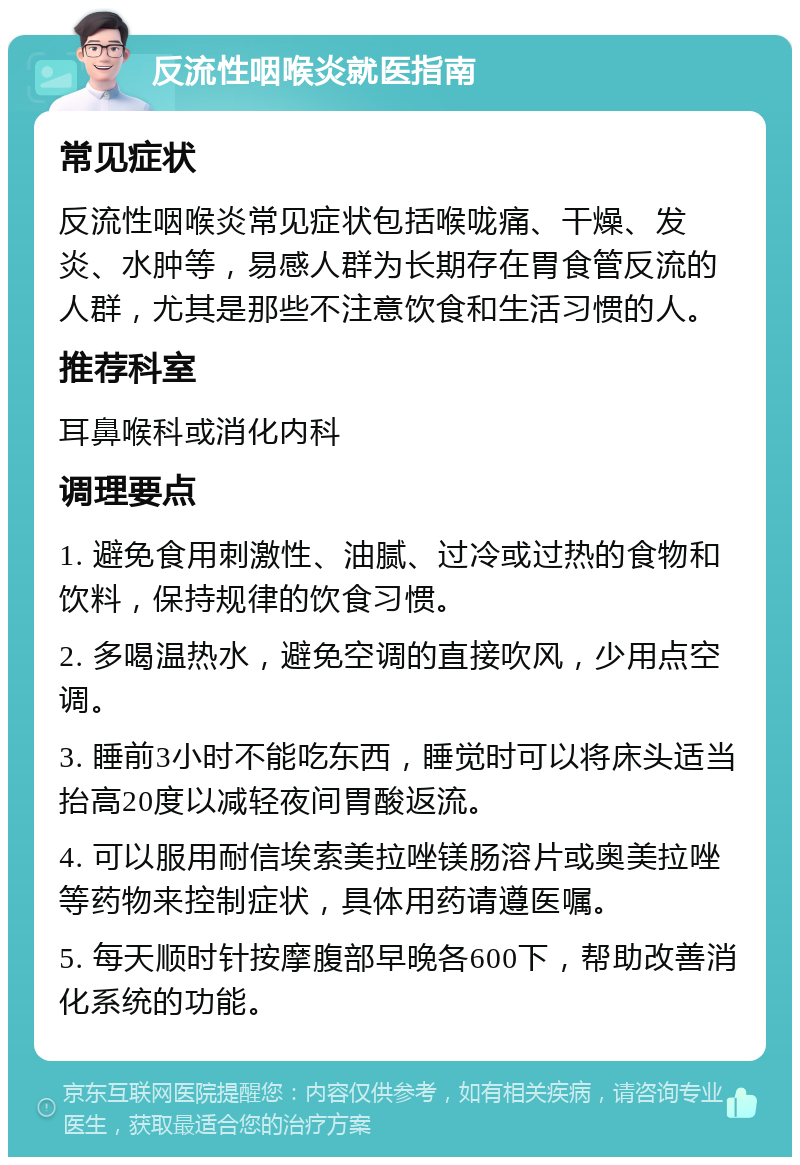 反流性咽喉炎就医指南 常见症状 反流性咽喉炎常见症状包括喉咙痛、干燥、发炎、水肿等，易感人群为长期存在胃食管反流的人群，尤其是那些不注意饮食和生活习惯的人。 推荐科室 耳鼻喉科或消化内科 调理要点 1. 避免食用刺激性、油腻、过冷或过热的食物和饮料，保持规律的饮食习惯。 2. 多喝温热水，避免空调的直接吹风，少用点空调。 3. 睡前3小时不能吃东西，睡觉时可以将床头适当抬高20度以减轻夜间胃酸返流。 4. 可以服用耐信埃索美拉唑镁肠溶片或奥美拉唑等药物来控制症状，具体用药请遵医嘱。 5. 每天顺时针按摩腹部早晚各600下，帮助改善消化系统的功能。