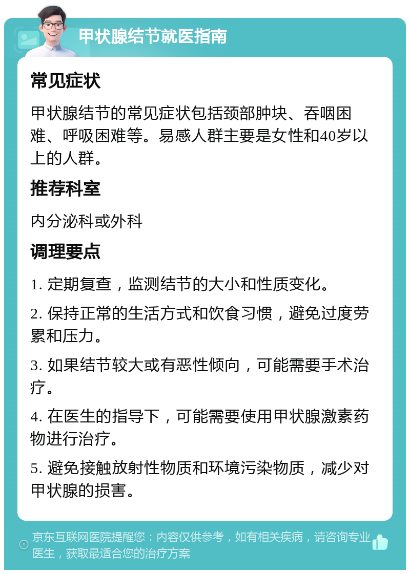 甲状腺结节就医指南 常见症状 甲状腺结节的常见症状包括颈部肿块、吞咽困难、呼吸困难等。易感人群主要是女性和40岁以上的人群。 推荐科室 内分泌科或外科 调理要点 1. 定期复查，监测结节的大小和性质变化。 2. 保持正常的生活方式和饮食习惯，避免过度劳累和压力。 3. 如果结节较大或有恶性倾向，可能需要手术治疗。 4. 在医生的指导下，可能需要使用甲状腺激素药物进行治疗。 5. 避免接触放射性物质和环境污染物质，减少对甲状腺的损害。